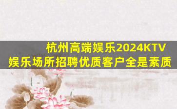 杭州高端娱乐2024KTV娱乐场所招聘优质客户全是素质